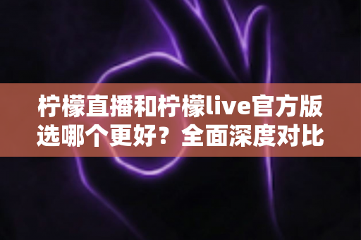 柠檬直播和柠檬live官方版选哪个更好？全面深度对比分析与选择指南