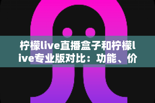柠檬live直播盒子和柠檬live专业版对比：功能、价格与选购建议全解析