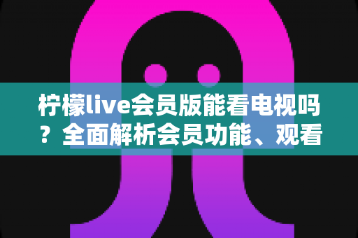 柠檬live会员版能看电视吗?全面解析会员功能、观看方法与实用建议 柠檬live会员版能看电视吗?全面解析会员功能、观看方法与实用建议