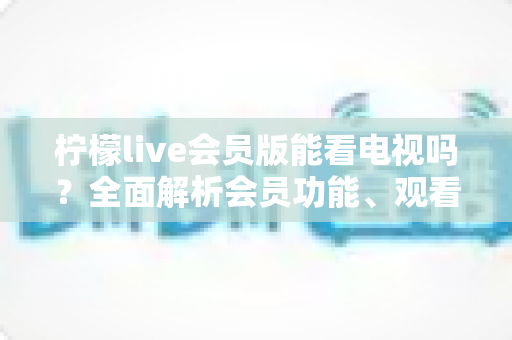 柠檬live会员版能看电视吗?全面解析会员功能、观看方法与实用建议 柠檬live会员版能看电视吗?全面解析会员功能、观看方法与实用建议
