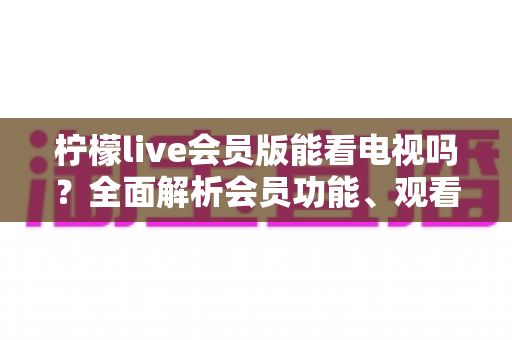 柠檬live会员版能看电视吗？全面解析会员功能、观看方法与实用建议
