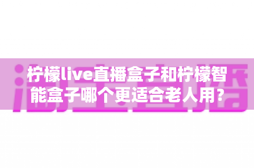 柠檬live直播盒子和柠檬智能盒子哪个更适合老人用？——给长辈选电视盒子的实用选购指南