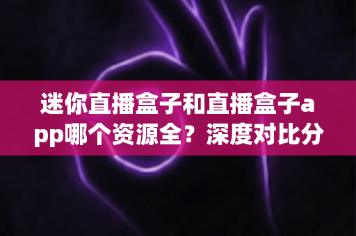 迷你直播盒子和直播盒子app哪个资源全?深度对比分析帮你选出资源更全的观影方案 迷你直播盒子和直播盒子app哪个资源全?深度对比分析帮你选出资源更全的观影方案