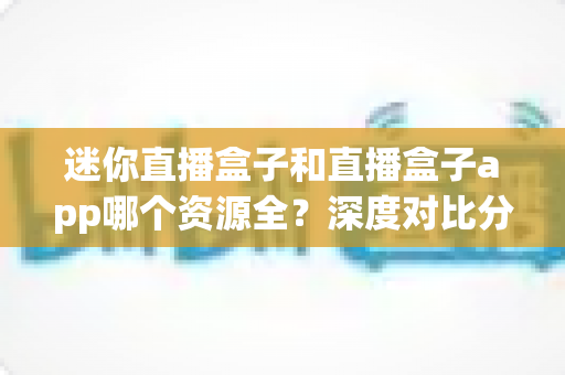 迷你直播盒子和直播盒子app哪个资源全?深度对比分析帮你选出资源更全的观影方案 迷你直播盒子和直播盒子app哪个资源全?深度对比分析帮你选出资源更全的观影方案