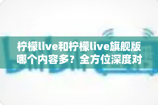 柠檬live和柠檬live旗舰版哪个内容多？全方位深度对比与选择指南