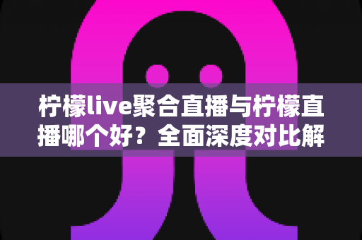 柠檬live聚合直播与柠檬直播哪个好？全面深度对比解析，帮你找到最适合自己的直播观看神器