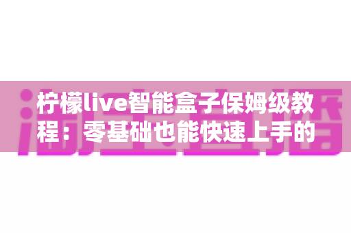 柠檬live智能盒子保姆级教程:零基础也能快速上手的完整安装与使用指南 柠檬live智能盒子保姆级教程:零基础也能快速上手的完整安装与使用指南