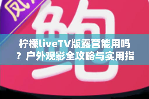 柠檬liveTV版露营能用吗?户外观影全攻略与实用指南 柠檬liveTV版露营能用吗?户外观影全攻略与实用指南