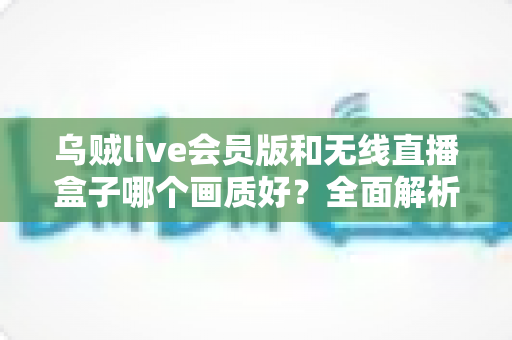 乌贼live会员版和无线直播盒子哪个画质好?全面解析两大直播方案的画质差异与选购指南 乌贼live会员版和无线直播盒子哪个画质好?全面解析两大直播方案的画质差异与选购指南