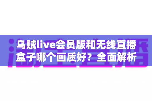乌贼live会员版和无线直播盒子哪个画质好？全面解析两大直播方案的画质差异与选购指南