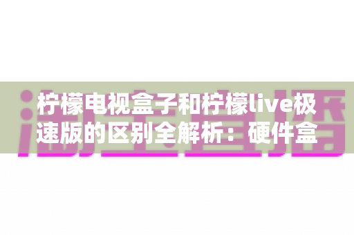 柠檬电视盒子和柠檬live极速版的区别全解析：硬件盒子与软件应用到底该怎么选？