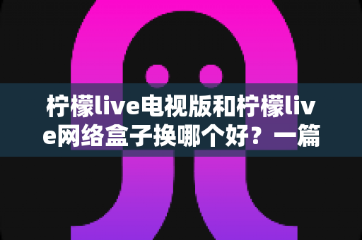 柠檬live电视版和柠檬live网络盒子换哪个好?一篇讲透的选购指南 柠檬live电视版和柠檬live网络盒子换哪个好?一篇讲透的选购指南