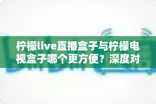 柠檬live直播盒子与柠檬电视盒子哪个更方便？深度对比帮你选对家庭观影神器
