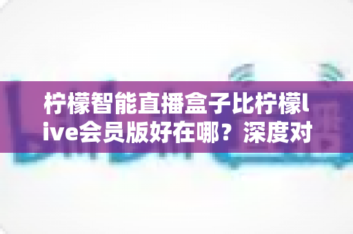 柠檬智能直播盒子比柠檬live会员版好在哪?深度对比解析助你选购不踩坑 柠檬智能直播盒子比柠檬live会员版好在哪?深度对比解析助你选购不踩坑