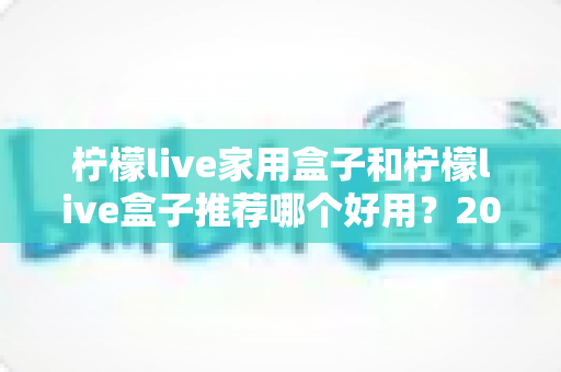 柠檬live家用盒子和柠檬live盒子推荐哪个好用？2025年深度对比评测与避坑选购指南