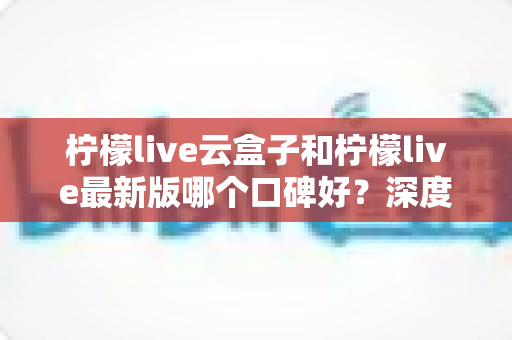 柠檬live云盒子和柠檬live最新版哪个口碑好?深度对比测评帮你选对不踩坑 柠檬live云盒子和柠檬live最新版哪个口碑好?深度对比测评帮你选对不踩坑