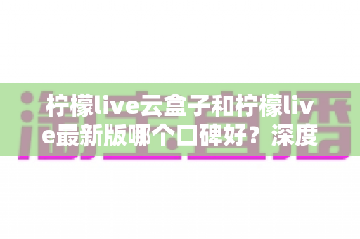 柠檬live云盒子和柠檬live最新版哪个口碑好？深度对比测评帮你选对不踩坑