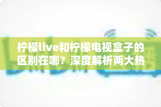 柠檬live和柠檬电视盒子的区别在哪?深度解析两大热门观影方案的核心差异与选购指南 柠檬live和柠檬电视盒子的区别在哪?深度解析两大热门观影方案的核心差异与选购指南