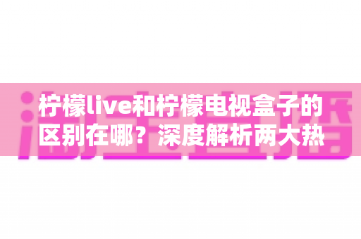 柠檬live和柠檬电视盒子的区别在哪？深度解析两大热门观影方案的核心差异与选购指南