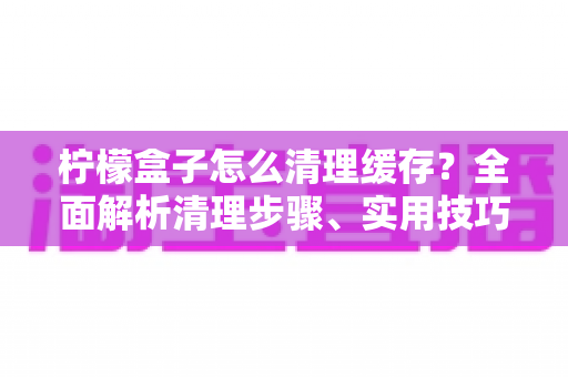 柠檬盒子怎么清理缓存？全面解析清理步骤、实用技巧与常见问题