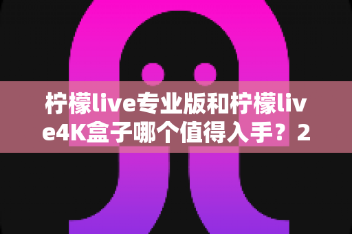 柠檬live专业版和柠檬live4K盒子哪个值得入手？2025年最全选购指南与深度对比评测