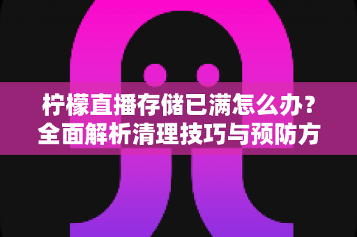 柠檬直播存储已满怎么办？全面解析清理技巧与预防方案，让你的直播体验畅通无阻