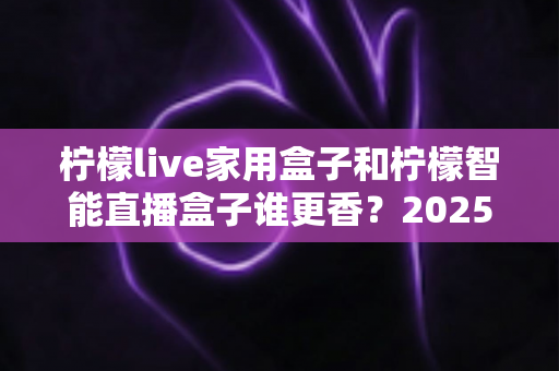 柠檬live家用盒子和柠檬智能直播盒子谁更香?2025年最全选购对比指南,看完这篇不再纠结 柠檬live家用盒子和柠檬智能直播盒子谁更香?2025年最全选购对比指南,看完这篇不再纠结
