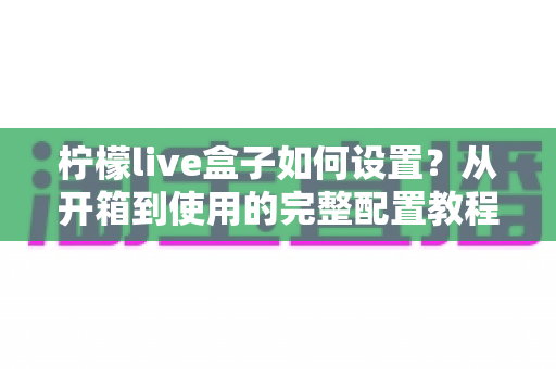 柠檬live盒子如何设置？从开箱到使用的完整配置教程，新手一看就会