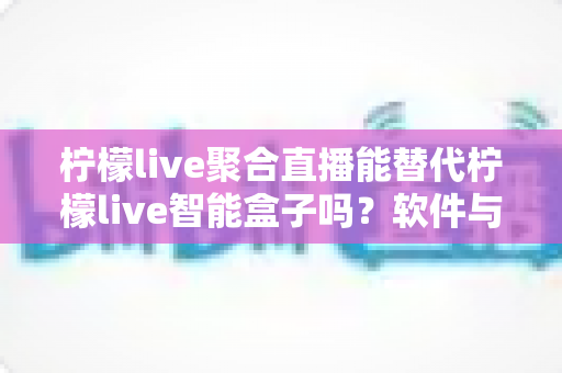柠檬live聚合直播能替代柠檬live智能盒子吗？软件与硬件直播方案深度对比与选购指南