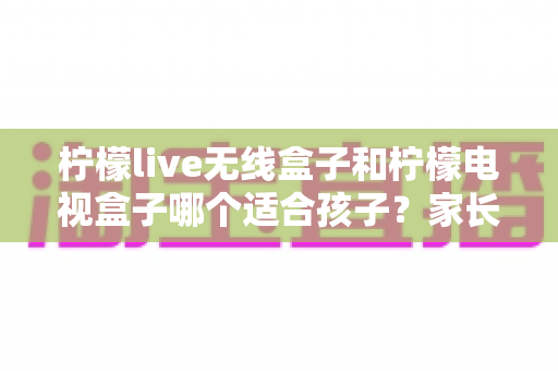 柠檬live无线盒子和柠檬电视盒子哪个适合孩子?家长必看的深度对比与选购攻略 柠檬live无线盒子和柠檬电视盒子哪个适合孩子?家长必看的深度对比与选购攻略