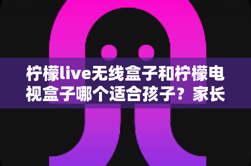 柠檬live无线盒子和柠檬电视盒子哪个适合孩子?家长必看的深度对比与选购攻略 柠檬live无线盒子和柠檬电视盒子哪个适合孩子?家长必看的深度对比与选购攻略