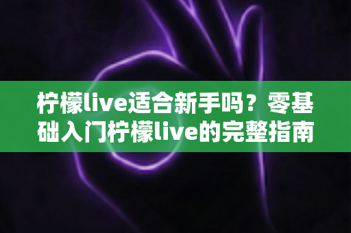 柠檬live适合新手吗?零基础入门柠檬live的完整指南与真实体验分析 柠檬live适合新手吗?零基础入门柠檬live的完整指南与真实体验分析