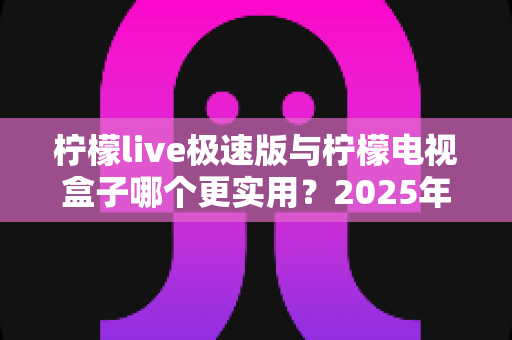 柠檬live极速版与柠檬电视盒子哪个更实用?2025年家庭观影方案深度评测指南 柠檬live极速版与柠檬电视盒子哪个更实用?2025年家庭观影方案深度评测指南