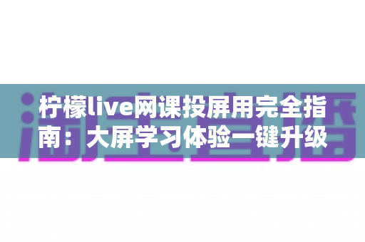 柠檬live网课投屏用完全指南:大屏学习体验一键升级的实用教程 柠檬live网课投屏用完全指南:大屏学习体验一键升级的实用教程