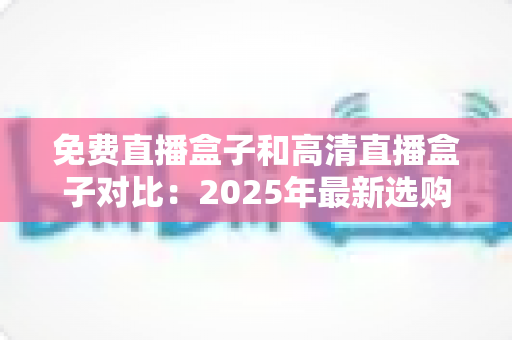 免费直播盒子和高清直播盒子对比：2025年最新选购指南，看完再买不踩坑