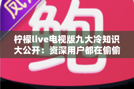 柠檬live电视版九大冷知识大公开:资深用户都在偷偷用的观看秘籍与避坑指南 柠檬live电视版九大冷知识大公开:资深用户都在偷偷用的观看秘籍与避坑指南