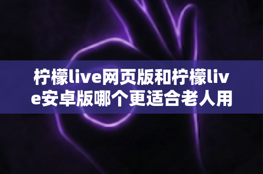柠檬live网页版和柠檬live安卓版哪个更适合老人用?全方位对比助您轻松做选择 柠檬live网页版和柠檬live安卓版哪个更适合老人用?全方位对比助您轻松做选择
