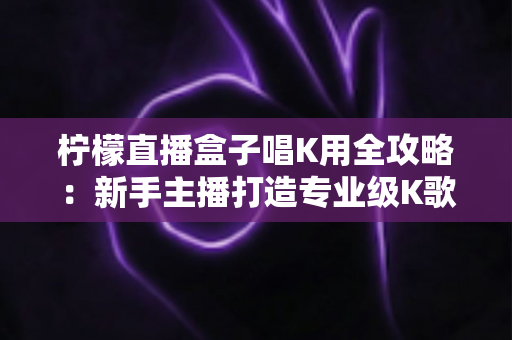 柠檬直播盒子唱K用全攻略:新手主播打造专业级K歌直播间的实用指南 柠檬直播盒子唱K用全攻略:新手主播打造专业级K歌直播间的实用指南