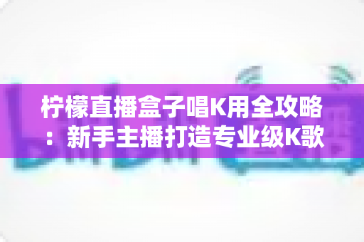 柠檬直播盒子唱K用全攻略：新手主播打造专业级K歌直播间的实用指南