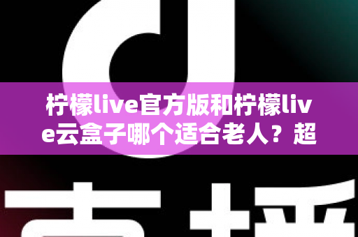 柠檬live官方版和柠檬live云盒子哪个适合老人？超详细对比测评帮您轻松选对软件