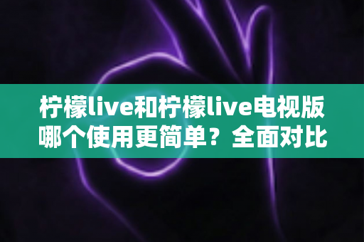 柠檬live和柠檬live电视版哪个使用更简单?全面对比解析帮你选对平台 柠檬live和柠檬live电视版哪个使用更简单?全面对比解析帮你选对平台