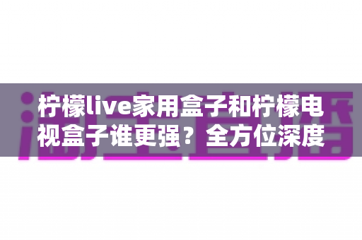柠檬live家用盒子和柠檬电视盒子谁更强？全方位深度对比评测，帮你选对不踩坑