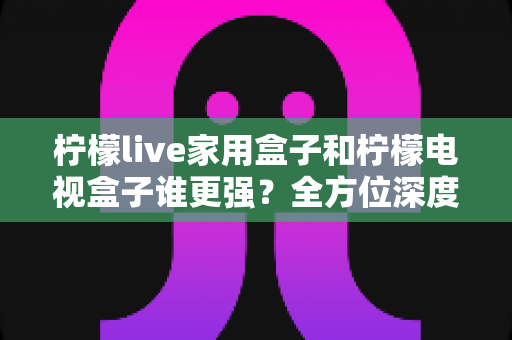 柠檬live家用盒子和柠檬电视盒子谁更强？全方位深度对比评测，帮你选对不踩坑