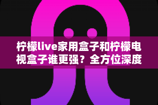 柠檬live家用盒子和柠檬电视盒子谁更强？全方位深度对比评测，帮你选对不踩坑
