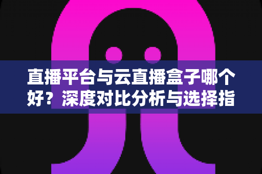 直播平台与云直播盒子哪个好?深度对比分析与选择指南,帮你找到最适合的直播方案 直播平台与云直播盒子哪个好?深度对比分析与选择指南,帮你找到最适合的直播方案