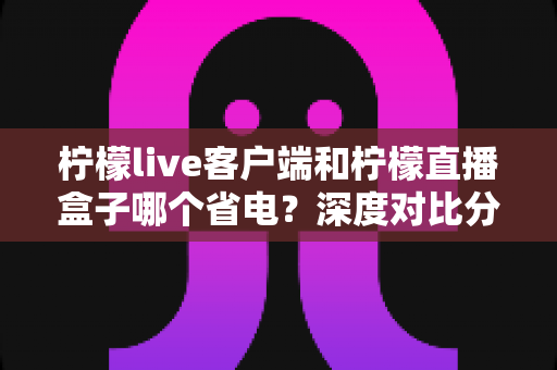 柠檬live客户端和柠檬直播盒子哪个省电?深度对比分析与省电指南 柠檬live客户端和柠檬直播盒子哪个省电?深度对比分析与省电指南