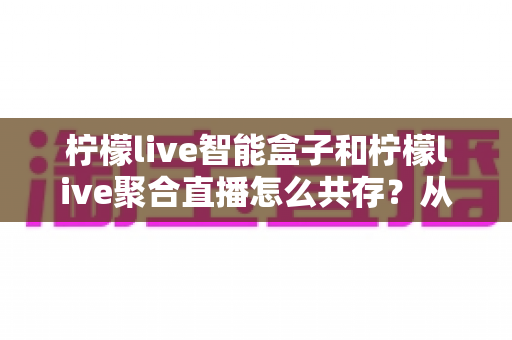 柠檬live智能盒子和柠檬live聚合直播怎么共存？从安装配置到长期优化的完整实战指南