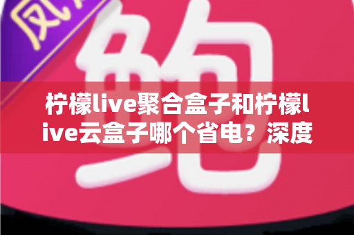 柠檬live聚合盒子和柠檬live云盒子哪个省电？深度对比功耗差异与实用省电技巧全解析