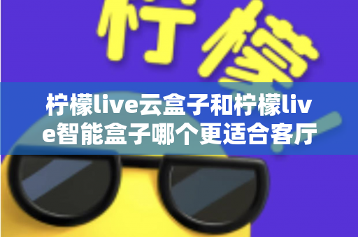 柠檬live云盒子和柠檬live智能盒子哪个更适合客厅？全面对比帮你选出最佳客厅观影搭档