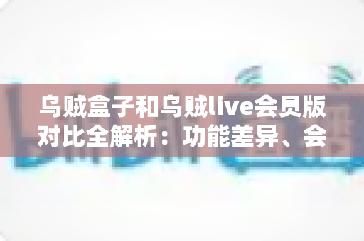 乌贼盒子和乌贼live会员版对比全解析：功能差异、会员权益与选购指南一篇读懂